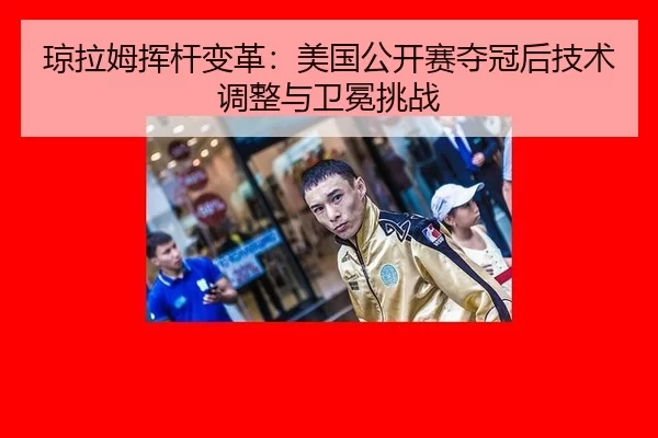琼拉姆挥杆变革：美国公开赛夺冠后技术调整与卫冕挑战