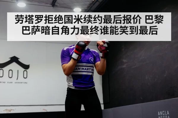 劳塔罗拒绝国米续约最后报价 巴黎巴萨暗自角力最终谁能笑到最后