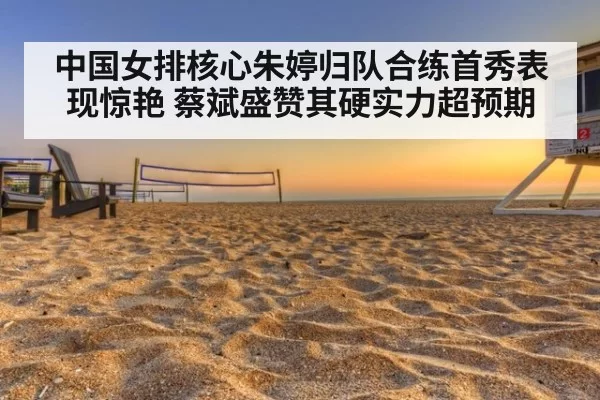 中国女排核心朱婷归队合练首秀表现惊艳 蔡斌盛赞其硬实力超预期